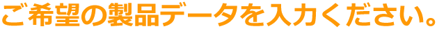 ご希望の製品データを入力ください。